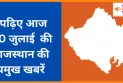 पढ़िए आज 30 जुलाई  की राजस्थान की प्रमुख खबरें