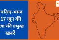 पढ़िए आज 17 जून की देश की प्रमुख खबरें